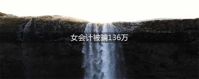 女会计被骗136万 “道高一尺魔高一丈”说的大概是这样吧(女会计被骗136万)