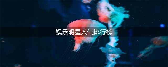 2023年度演艺圈名人热度排行榜(娱乐明星人气排行榜)