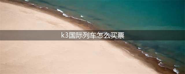 K3国际列车最新攻略来了！教你如何搭乘火车从北京到莫斯科！(k3国际列车怎么买票)