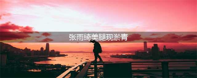 张雨绮美腿现淤青 这才是演员的辛苦与敬业(张雨绮美腿现淤青)