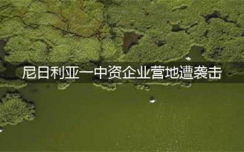 尼日利亚一中资企业营地遭袭击(尼日利亚一中资企业营地遭袭击)