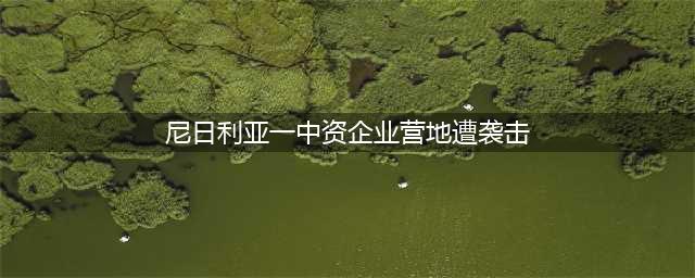 尼日利亚一中资企业营地遭袭击(尼日利亚一中资企业营地遭袭击)