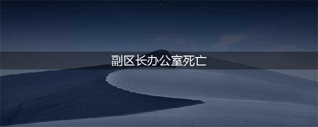 副区长办公室死亡 留遗书“不堪病痛折磨”(副区长办公室死亡)