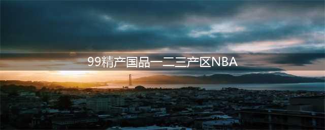 精产一二三产区区别是什么(99精产国品一二三产区NBA)