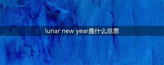 为啥外媒不说 Chinese New Year，而说 Lunar New Year？(lunar new year是什么意思)