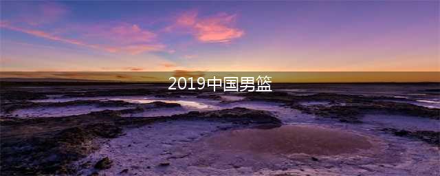 2019年男篮世界杯中国队战绩不佳，姚明有责？与历史最好差太多了(2019中国男篮)