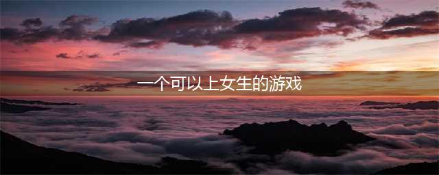 可以攻略女生的游戏有哪些 2022攻略女生的手机游戏(一个可以上女生的游戏)