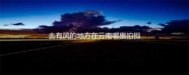 打卡《去有风的地方》取景地 - 跟着神仙姐姐去旅行(去有风的地方在云南哪里拍摄)