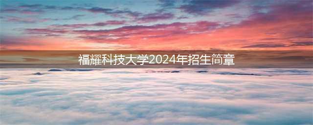 福耀科技大学2024年招生简章正式发布(福耀科技大学2024年招生简章)