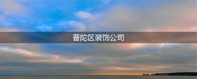 普陀比较好的装修公司推荐(普陀区装饰公司)