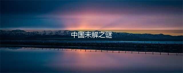 中国十大未解之谜：有的太诡异，可能永远无法解开(中国未解之谜)