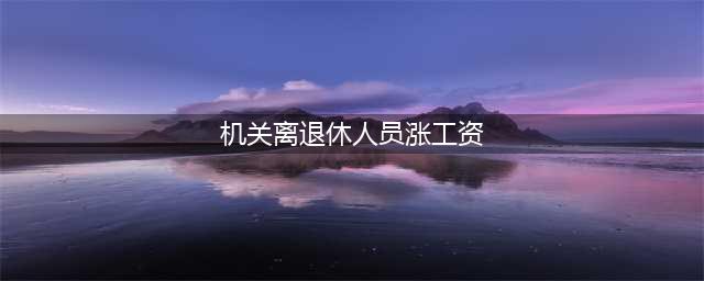 机关事业单位退休人员涨工资 养老金待遇调整(机关离退休人员涨工资)