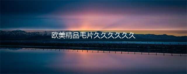 久久的，久久爽，人人有得吃，人人都挺爽，人人看，人人都好看(欧美精品毛片久久久久久久)