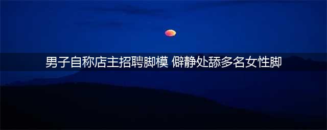 男子谎称招聘脚模 把年轻女子骗到僻静处舔其脚丫(男子自称店主招聘脚模 僻静处舔多名女性脚)