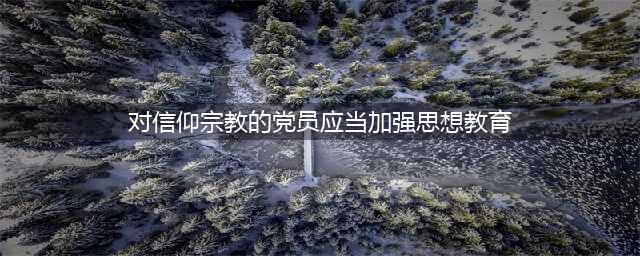 每日一读 |《中国共产党纪律处分条例》（十九）(对信仰宗教的党员应当加强思想教育)