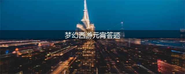 梦幻西游元宵节答题题库大全2023 梦幻西游元宵节答题题库大全攻略