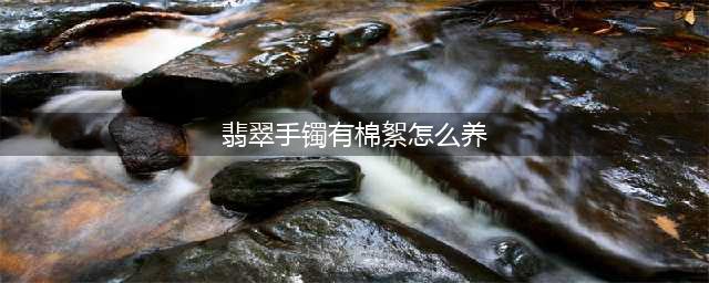 翡翠手镯有棉絮怎么养，翡翠手镯棉絮多怎么养才能透，看的人都明白了!(翡翠手镯有棉絮怎么养)