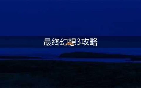 最终幻想3图文步骤攻略详解(最终幻想3攻略)