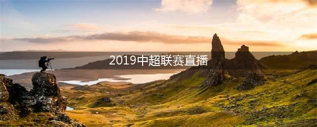 2019年中超首轮转播表出炉 CCTV5直播上海上港VS上海申花+揭幕战(2019中超联赛直播)