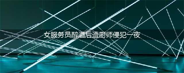 女服务员醉酒后遭厨师侵犯一夜(女服务员醉酒后遭厨师侵犯一夜)