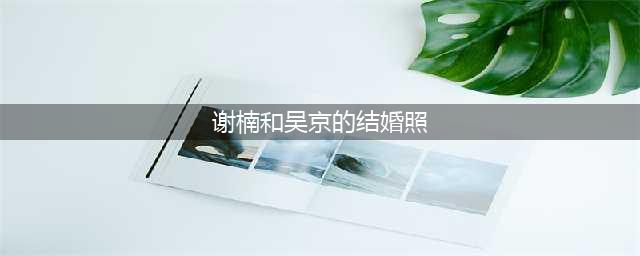 吴京不敢和谢楠离婚的理由：结婚照还要用一辈子呢！(谢楠和吴京的结婚照)