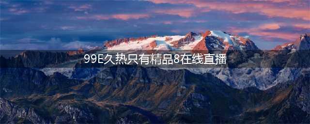 久久的，久久爽，人人有得吃，人人都挺爽，人人看，人人都好看(99E久热只有精品8在线直播)