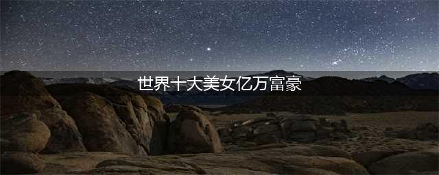 全球10大女富豪排行榜，看完失望了，不是遗孀就是二代，女强人呢(世界十大美女亿万富豪)