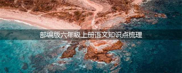 部编版六年级上册语文全部知识点汇总（完整版）(部编版六年级上册语文知识点梳理)
