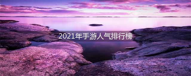 2021各大手游热度排行榜推荐 最近哪款手游人气最高合集前十(2021年手游人气排行榜)