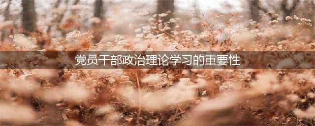 党员干部加强理论学习的重要性(党员干部政治理论学习的重要性)