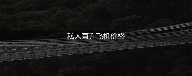 私人直升机多少钱一架？(私人直升飞机价格)