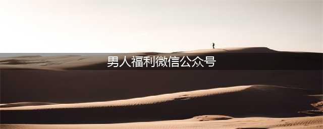男同志都喜欢的几个公众号，福利多多大饱眼福，速看！(男人福利微信公众号)