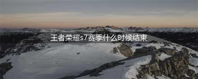 《王者荣耀》S7赛季什么时候结束 S7赛季开始时间是什么时候(王者荣耀s7赛季什么时候结束)