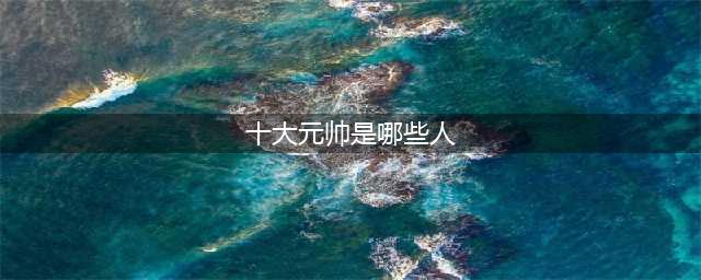 中华人民共和国开国十大元帅、十大将军、57员上将，名垂青史(十大元帅是哪些人)