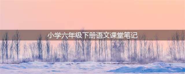 部编版六年级语文下册全册《课堂笔记》完整版，快替孩子收藏一份，寒假在家好好预习！(小学六年级下册语文课堂笔记)