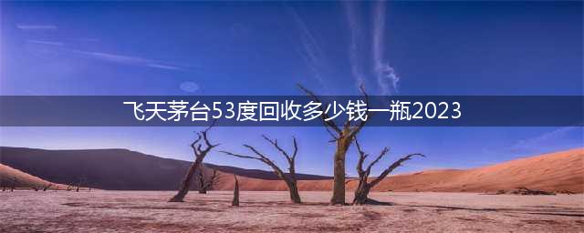 2023年飞天茅台53度回收价格分析(飞天茅台53度回收多少钱一瓶2023)