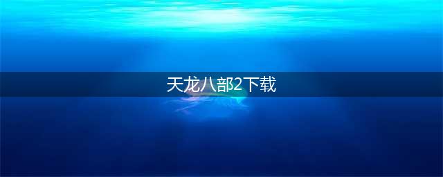 2022天龙八部2手游官网下载 天龙八部2手游官网下载渠道分享(天龙八部2下载)