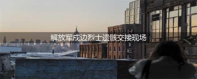 4位戍边战士牺牲，遗骸交接视频曝光：山河无恙，咱们回家！遗属优待抚恤细节公布…(解放军戍边烈士遗骸交接现场)