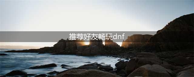 《dnf》友谊之灵手镯怎么获取 友谊之灵手镯属性介绍(推荐好友畅玩dnf)