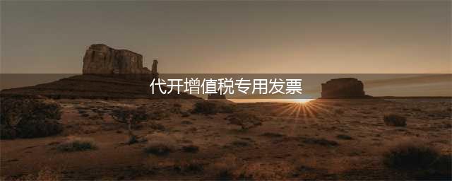 @纳税人：电子税务局代开增值税专用发票操作指南来了~(代开增值税专用发票)