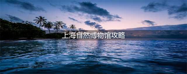 史上最强上海自然博物馆攻略｜一条最精辟的亲子游路线(上海自然博物馆攻略)