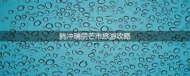 腾冲、芒市、瑞丽5天4晚旅游攻略(腾冲瑞丽芒市旅游攻略)