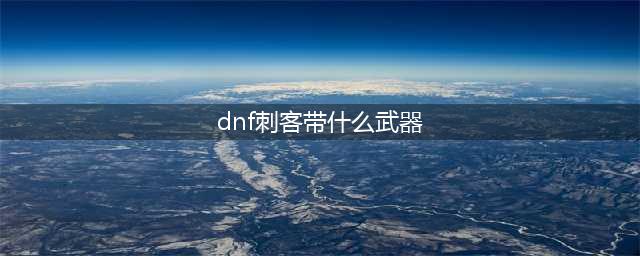 《DNF》刺客毕业武器带什么好 100刺客毕业武器使用推荐(dnf刺客带什么武器)