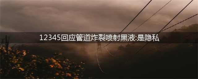 12345回应管道炸裂喷射黑液：是隐私，引发社会热议，为何是隐私？(12345回应管道炸裂喷射黑液:是隐私)