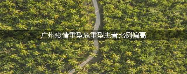广州在院确诊病例6006例，其中重型、危重型各1例(广州疫情重型危重型患者比例偏高)