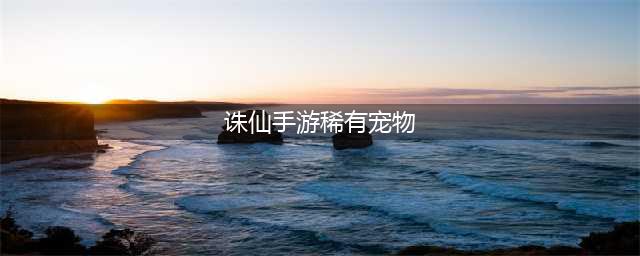 诛仙手游稀有宠物刷新地点 稀有宠物多久刷新(诛仙手游稀有宠物)