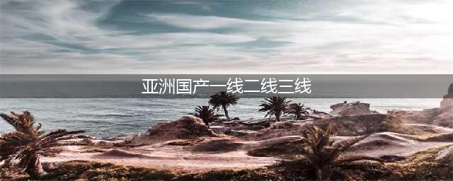 “国产系列一线二线三线的区别及建议”(亚洲国产一线二线三线)