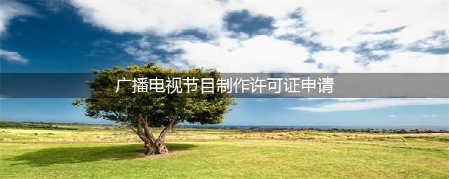 广播电视节目制作经营许可证申请指南(广播电视节目制作许可证申请)