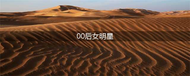 这15位00后女明星，哪一位是你的最爱？(00后女明星)