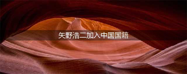 “鬼子专业户”矢野浩二，真的加入中国籍了？(矢野浩二加入中国国籍)